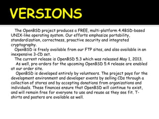 The OpenBSD project produces a FREE, multi-platform 4.4BSD-based
UNIX-like operating system. Our efforts emphasize portability,
standardization, correctness, proactive security and integrated
cryptography.
OpenBSD is freely available from our FTP sites, and also available in an
inexpensive 3-CD set.
The current release is OpenBSD 5.3 which was released May 1, 2013.
As well, pre-orders for the upcoming OpenBSD 5.4 release are enabled
at our order site.
OpenBSD is developed entirely by volunteers. The project pays for the
development environment and developer events by selling CDs through a
collection of stores and by accepting donations from organizations and
individuals. These finances ensure that OpenBSD will continue to exist,
and will remain free for everyone to use and reuse as they see fit. T-
shirts and posters are available as well.
 