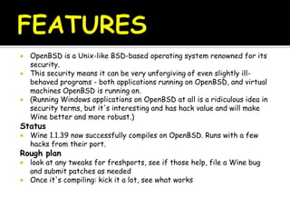  OpenBSD is a Unix-like BSD-based operating system renowned for its
security.
 This security means it can be very unforgiving of even slightly ill-
behaved programs - both applications running on OpenBSD, and virtual
machines OpenBSD is running on.
 (Running Windows applications on OpenBSD at all is a ridiculous idea in
security terms, but it's interesting and has hack value and will make
Wine better and more robust.)
Status
 Wine 1.1.39 now successfully compiles on OpenBSD. Runs with a few
hacks from their port.
Rough plan
 look at any tweaks for freshports, see if those help, file a Wine bug
and submit patches as needed
 Once it's compiling: kick it a lot, see what works
 