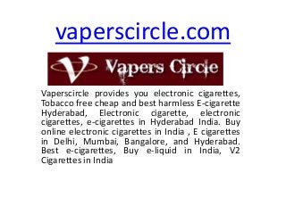 vaperscircle.com
Vaperscircle provides you electronic cigarettes,
Tobacco free cheap and best harmless E-cigarette
Hyderabad, Electronic cigarette, electronic
cigarettes, e-cigarettes in Hyderabad India. Buy
online electronic cigarettes in India , E cigarettes
in Delhi, Mumbai, Bangalore, and Hyderabad.
Best e-cigarettes, Buy e-liquid in India, V2
Cigarettes in India

 