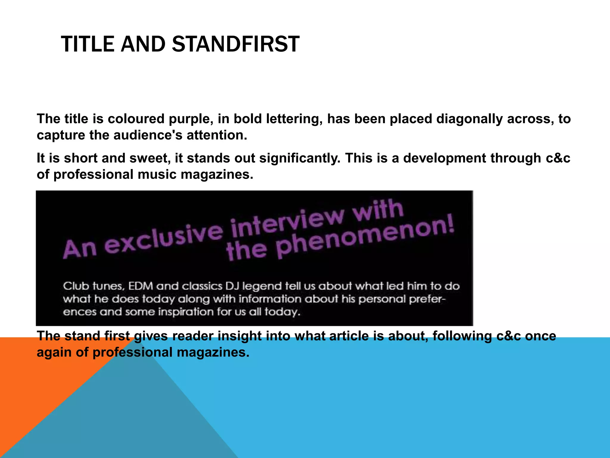 TITLE AND STANDFIRST
The title is coloured purple, in bold lettering, has been placed diagonally across, to
capture the audience's attention.
It is short and sweet, it stands out significantly. This is a development through c&c
of professional music magazines.
The stand first gives reader insight into what article is about, following c&c once
again of professional magazines.
 