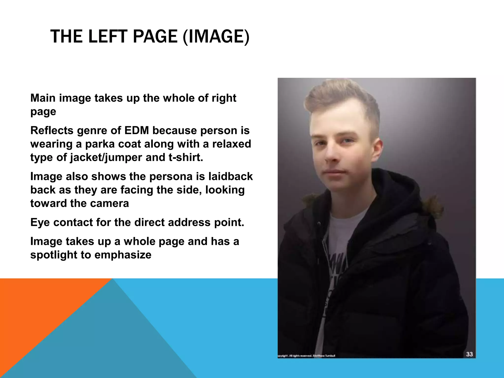 THE LEFT PAGE (IMAGE)
Main image takes up the whole of right
page
Reflects genre of EDM because person is
wearing a parka coat along with a relaxed
type of jacket/jumper and t-shirt.
Image also shows the persona is laidback
back as they are facing the side, looking
toward the camera
Eye contact for the direct address point.
Image takes up a whole page and has a
spotlight to emphasize
 