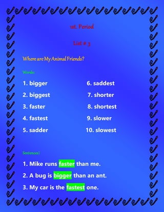 1st. Period
List # 3
WhereareMyAnimalFriends?
Words:
1. bigger 6. saddest
2. biggest 7. shorter
3. faster 8. shortest
4. fastest 9. slower
5. sadder 10. slowest
Sentences:
1. Mike runs faster than me.
2. A bug is bigger than an ant.
3. My car is the fastest one.
 