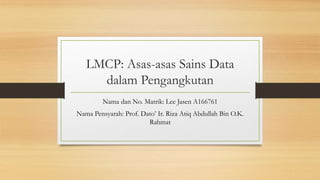 LMCP: Asas-asas Sains Data
dalam Pengangkutan
Nama dan No. Matrik: Lee Jasen A166761
Nama Pensyarah: Prof. Dato’ Ir. Riza Atiq Abdullah Bin O.K.
Rahmat
 