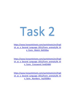 Task 2
https://www.liveworksheets.com/worksheets/en/Engli
sh_as_a_Second_Language_(ESL)/Farm_animals/At_th
e_Farm._Match_fe6550av
https://www.liveworksheets.com/worksheets/en/Engli
sh_as_a_Second_Language_(ESL)/Farm_animals/At_th
e_Farm._Crossword_hm6546kl
https://www.liveworksheets.com/worksheets/en/Engli
sh_as_a_Second_Language_(ESL)/Farm_animals/At_th
e_farm._Numbers._hq19208rn
 