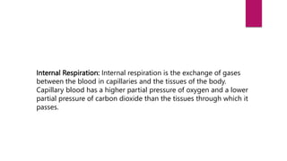 Internal Respiration: Internal respiration is the exchange of gases
between the blood in capillaries and the tissues of the body.
Capillary blood has a higher partial pressure of oxygen and a lower
partial pressure of carbon dioxide than the tissues through which it
passes.
 