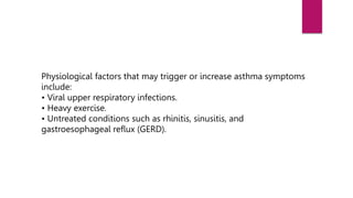 Physiological factors that may trigger or increase asthma symptoms
include:
• Viral upper respiratory infections.
• Heavy exercise.
• Untreated conditions such as rhinitis, sinusitis, and
gastroesophageal reflux (GERD).
 