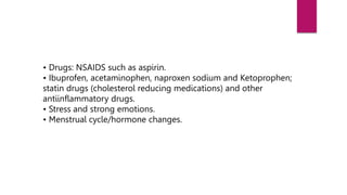 • Drugs: NSAIDS such as aspirin.
• Ibuprofen, acetaminophen, naproxen sodium and Ketoprophen;
statin drugs (cholesterol reducing medications) and other
antiinflammatory drugs.
• Stress and strong emotions.
• Menstrual cycle/hormone changes.
 