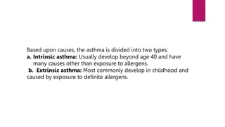Based upon causes, the asthma is divided into two types:
a. Intrinsic asthma: Usually develop beyond age 40 and have
many causes other than exposure to allergens.
b. Extrinsic asthma: Most commonly develop in childhood and
caused by exposure to definite allergens.
 