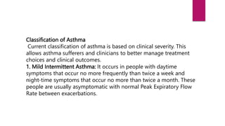 Classification of Asthma
Current classification of asthma is based on clinical severity. This
allows asthma sufferers and clinicians to better manage treatment
choices and clinical outcomes.
1. Mild Intermittent Asthma: It occurs in people with daytime
symptoms that occur no more frequently than twice a week and
night-time symptoms that occur no more than twice a month. These
people are usually asymptomatic with normal Peak Expiratory Flow
Rate between exacerbations.
 