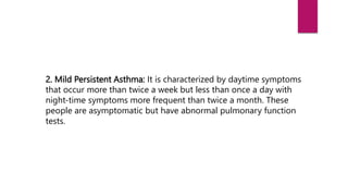 2. Mild Persistent Asthma: It is characterized by daytime symptoms
that occur more than twice a week but less than once a day with
night-time symptoms more frequent than twice a month. These
people are asymptomatic but have abnormal pulmonary function
tests.
 