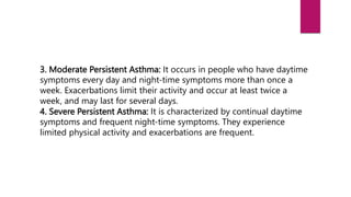 3. Moderate Persistent Asthma: It occurs in people who have daytime
symptoms every day and night-time symptoms more than once a
week. Exacerbations limit their activity and occur at least twice a
week, and may last for several days.
4. Severe Persistent Asthma: It is characterized by continual daytime
symptoms and frequent night-time symptoms. They experience
limited physical activity and exacerbations are frequent.
 