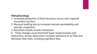Pathophysiology
1. Increased production of thick tenacious mucus with impaired
mucocilary function.
2. Mucosal swelling due to increased vascular permeability and
vascular congestion.
3. Bronchial smooth muscle contraction
4. These changes cause bronchial hyper responsiveness and
obstruction. Airway obstruction increases resistance to air flow and
decreases flow rates, including expiratory flow.
 