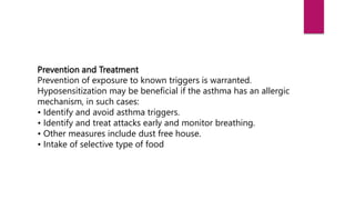 Prevention and Treatment
Prevention of exposure to known triggers is warranted.
Hyposensitization may be beneficial if the asthma has an allergic
mechanism, in such cases:
• Identify and avoid asthma triggers.
• Identify and treat attacks early and monitor breathing.
• Other measures include dust free house.
• Intake of selective type of food
 