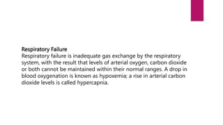 Respiratory Failure
Respiratory failure is inadequate gas exchange by the respiratory
system, with the result that levels of arterial oxygen, carbon dioxide
or both cannot be maintained within their normal ranges. A drop in
blood oxygenation is known as hypoxemia; a rise in arterial carbon
dioxide levels is called hypercapnia.
 