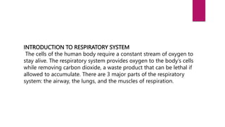 INTRODUCTION TO RESPIRATORY SYSTEM
The cells of the human body require a constant stream of oxygen to
stay alive. The respiratory system provides oxygen to the body’s cells
while removing carbon dioxide, a waste product that can be lethal if
allowed to accumulate. There are 3 major parts of the respiratory
system: the airway, the lungs, and the muscles of respiration.
 