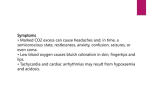 Symptoms
• Marked CO2 excess can cause headaches and, in time, a
semiconscious state, restlessness, anxiety, confusion, seizures, or
even coma.
• Low blood oxygen causes bluish coloration in skin, fingertips and
lips.
• Tachycardia and cardiac arrhythmias may result from hypoxaemia
and acidosis.
 