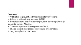 Treatment
• Antibiotics to prevent and treat respiratory infections.
• Bi-level positive airway pressure (BiPAP).
• Bronchodilators, like anticholinergics, such as tiotropium or β-
agonists, such as Albuterol.
• Continuous positive airway pressure (CPAP).
• Inhaled steroid medications to decrease inflammation.
• Lung transplant, in rare cases.
 