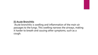 [I] Acute Bronchitis
Acute bronchitis is swelling and inflammation of the main air
passages to the lungs. This swelling narrows the airways, making
it harder to breath and causing other symptoms, such as a
cough.
 