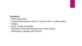 Symptoms
• Chest discomfort.
• Cough that produces mucus; it may be clear or yellow green.
• Fatigue.
• Fever, usually low grade.
• Shortness of breath that gets worse with activity.
• Wheezing, in people with asthma.
 