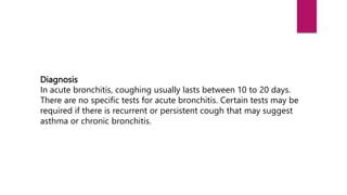 Diagnosis
In acute bronchitis, coughing usually lasts between 10 to 20 days.
There are no specific tests for acute bronchitis. Certain tests may be
required if there is recurrent or persistent cough that may suggest
asthma or chronic bronchitis.
 