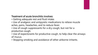 Treatment of acute bronchitis involves:
• Getting adequate rest and fluid intake.
• Use of analgesic and antipyretic medications to relieve muscle
aches, pains, headaches, and to reduce fever.
• Use of cough suppressants for a dry cough, but not for a
productive cough.
• Use of expectorants for productive cough, to help clear the airways
of mucus.
• Stopping smoking and avoidance of other airborne irritants.
 