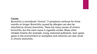 Causes
Bronchitis is considered "chronic" if symptoms continue for three
months or longer. Bronchitis caused by allergies can also be
classified as chronic bronchitis. There are many causes of chronic
bronchitis, but the main cause is cigarette smoke. Many other
inhaled irritants (for example, smog, industrial pollutants, toxic gases
gases in the environment or workplace and solvents) can also result
in chronic bronchitis.
 