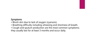 Symptoms
• Bluish skin due to lack of oxygen (cyanosis).
• Breathing difficulty including wheezing and shortness of breath.
• Cough and sputum production are the most common symptoms;
they usually last for at least 3 months and occur daily.
 