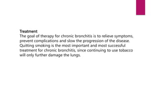 Treatment
The goal of therapy for chronic bronchitis is to relieve symptoms,
prevent complications and slow the progression of the disease.
Quitting smoking is the most important and most successful
treatment for chronic bronchitis, since continuing to use tobacco
will only further damage the lungs.
 