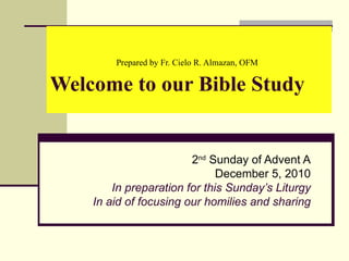 Prepared by Fr. Cielo R. Almazan, OFM   Welcome to our Bible Study 2 nd  Sunday of Advent A December 5, 2010 In preparation for this Sunday’s Liturgy In aid of focusing our homilies and sharing 