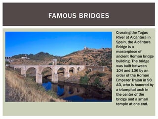 FAMOUS BRIDGES
Crossing the Tagus
River at Alcántara in
Spain, the Alcántara
Bridge is a
masterpiece of
ancient Roman bridge
building. The bridge
was built between
104 and 106 by an
order of the Roman
Emperor Trajan in 98
AD, who is honored by
a triumphal arch in
the center of the
bridge and a small
temple at one end.
 
