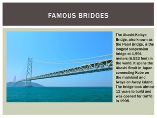 FAMOUS BRIDGES
The Akashi-Kaikyo
Bridge, also known as
the Pearl Bridge, is the
longest suspension
bridge at 1,991
meters (6,532 feet) in
the world. It spans the
Akashi Strait in Japan
connecting Kobe on
the mainland and
Iwaya on Awayi Island.
The bridge took almost
12 years to build and
was opened for traffic
in 1998.
 