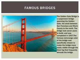 FAMOUS BRIDGES
The Golden Gate Bridge is
a suspension bridge
spanning the Golden
Gate, the strait between
San Francisco and Marin
County to the north. The
bridge took seven years
to build, and was
completed in 1937.The
famous red-orange color
of the bridge was
specifically chosen to
make the bridge more
easily visible through the
thick fog that frequently
shrouds the bridge.
 
