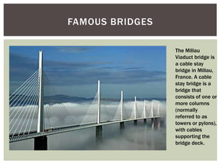 FAMOUS BRIDGES
The Millau
Viaduct bridge is
a cable stay
bridge in Millau,
France. A cable
stay bridge is a
bridge that
consists of one or
more columns
(normally
referred to as
towers or pylons),
with cables
supporting the
bridge deck.
 