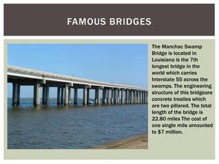 FAMOUS BRIDGES
The Manchac Swamp
Bridge is located in
Louisiana is the 7th
longest bridge in the
world which carries
Interstate 55 across the
swamps. The engineering
structure of this bridgeare
concrete trestles which
are two pillared. The total
length of the bridge is
22.80 miles The cost of
one single mile amounted
to $7 million.
 