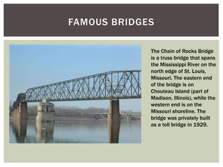 FAMOUS BRIDGES
The Chain of Rocks Bridge
is a truss bridge that spans
the Mississippi River on the
north edge of St. Louis,
Missouri. The eastern end
of the bridge is on
Chouteau Island (part of
Madison, Illinois), while the
western end is on the
Missouri shoreline. The
bridge was privately built
as a toll bridge in 1929.
 