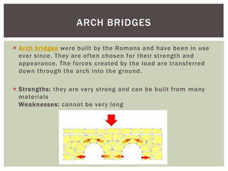  Arch bridges were built by the Romans and have been in use
ever since. They are often chosen for their strength and
appearance. The forces created by the load are transferred
down through the arch into the ground.
 Strengths: they are very strong and can be built from many
materials
Weaknesses: cannot be very long
ARCH BRIDGES
 