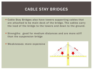  Cable Stay Bridges also have towers supporting cables that
are attached to be main deck of the bridge. The cables carry
the load of the bridge to the towers and down to the ground.
 Strengths: good for medium distances and are more stiff
than the suspension bridge
 Weaknesses: more expensive
CABLE STAY BRIDGES
 