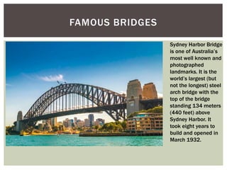 FAMOUS BRIDGES
Sydney Harbor Bridge
is one of Australia’s
most well known and
photographed
landmarks. It is the
world’s largest (but
not the longest) steel
arch bridge with the
top of the bridge
standing 134 meters
(440 feet) above
Sydney Harbor. It
took eight years to
build and opened in
March 1932.
 
