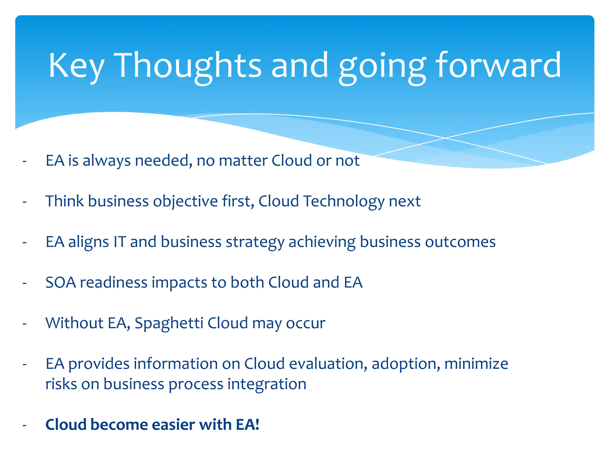 Key Thoughts and going forward

-   EA is always needed, no matter Cloud or not

-   Think business objective first, Cloud Technology next

-   EA aligns IT and business strategy achieving business outcomes

-   SOA readiness impacts to both Cloud and EA

-   Without EA, Spaghetti Cloud may occur

-   EA provides information on Cloud evaluation, adoption, minimize
    risks on business process integration

-   Cloud become easier with EA!
 