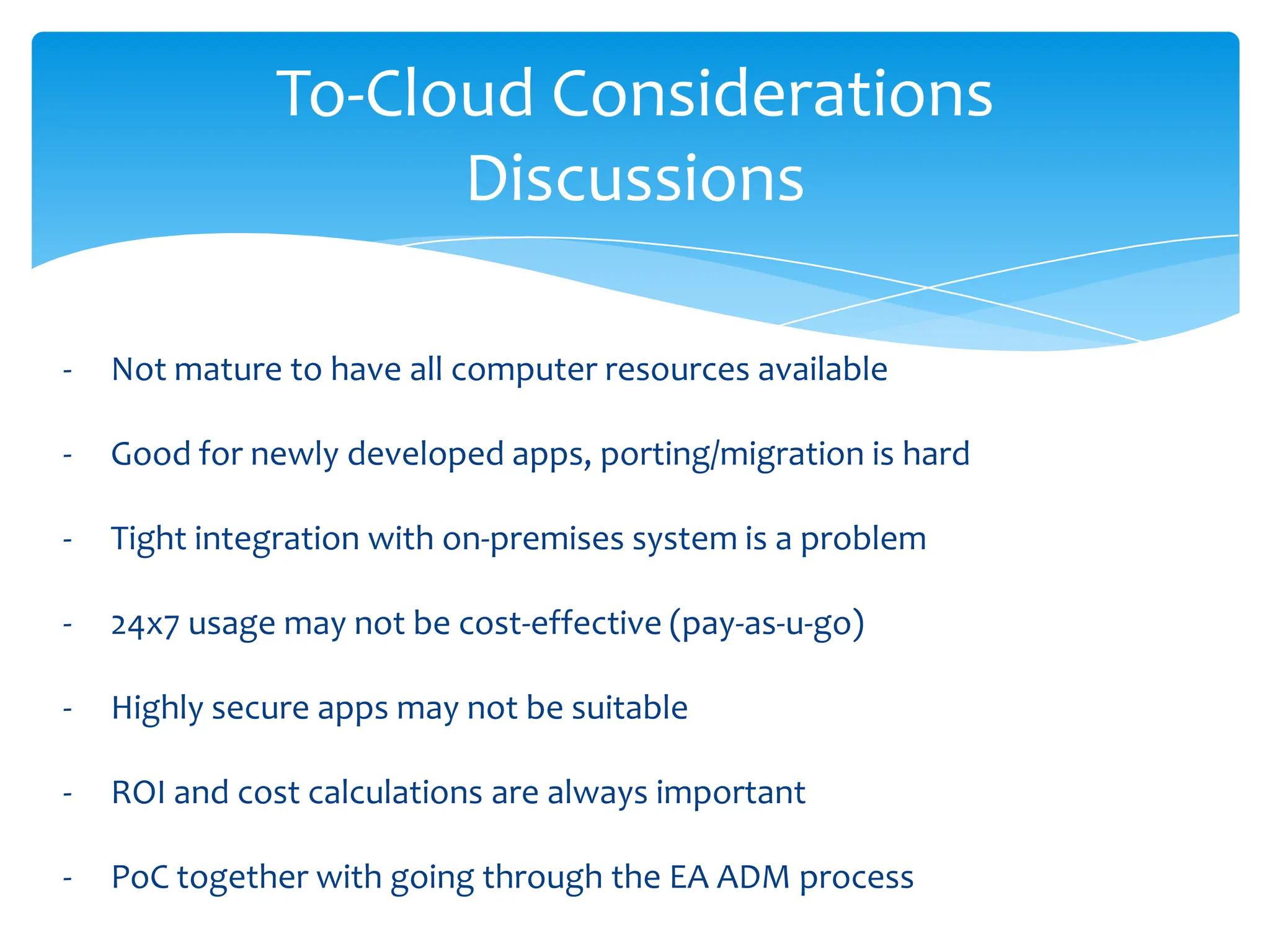 To-Cloud Considerations
                    Discussions

-   Not mature to have all computer resources available

-   Good for newly developed apps, porting/migration is hard

-   Tight integration with on-premises system is a problem

-   24x7 usage may not be cost-effective (pay-as-u-go)

-   Highly secure apps may not be suitable

-   ROI and cost calculations are always important

-   PoC together with going through the EA ADM process
 