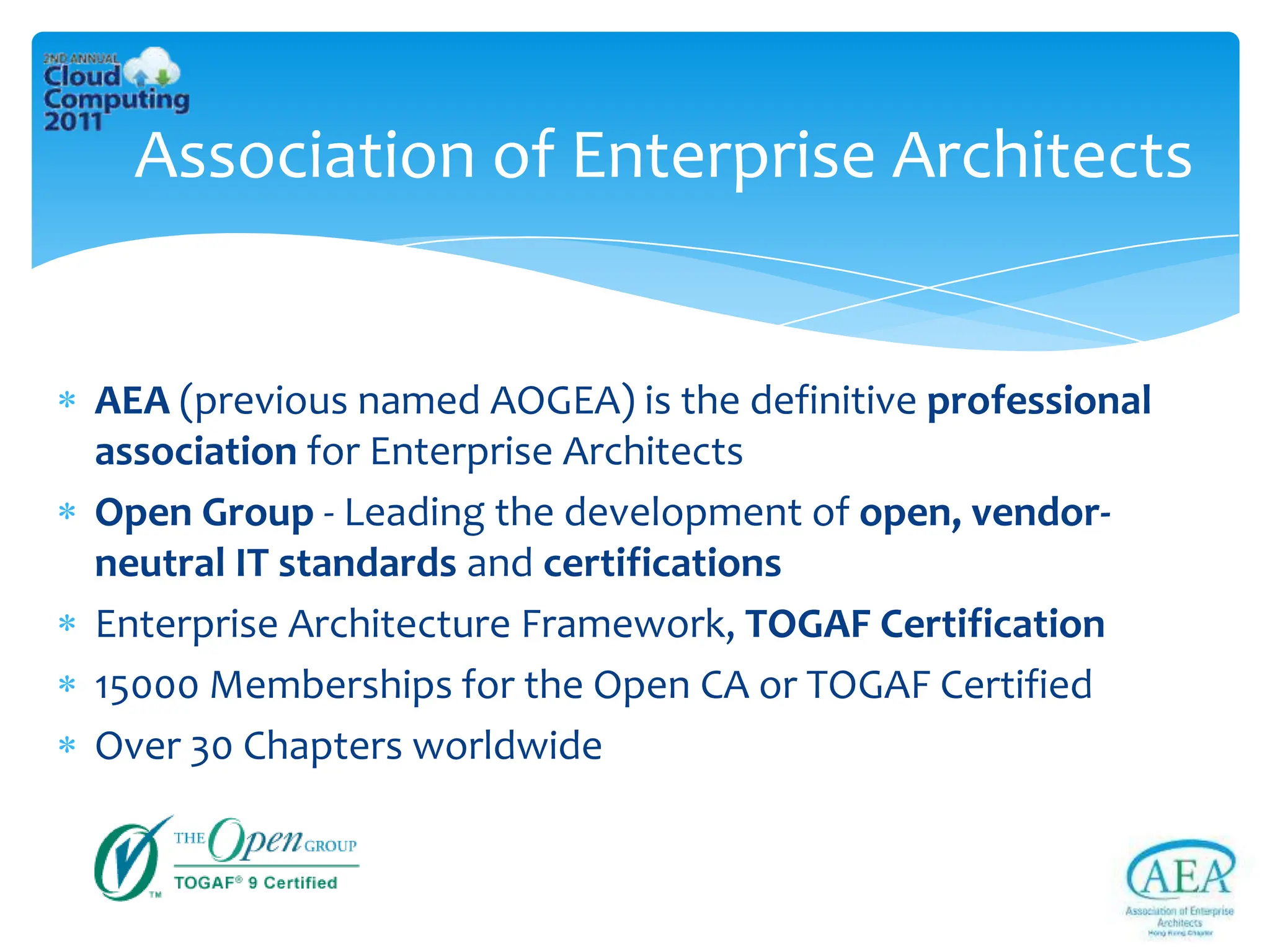 Association of Enterprise Architects


AEA (previous named AOGEA) is the definitive professional
association for Enterprise Architects
Open Group - Leading the development of open, vendor-
neutral IT standards and certifications
Enterprise Architecture Framework, TOGAF Certification
15000 Memberships for the Open CA or TOGAF Certified
Over 30 Chapters worldwide
 