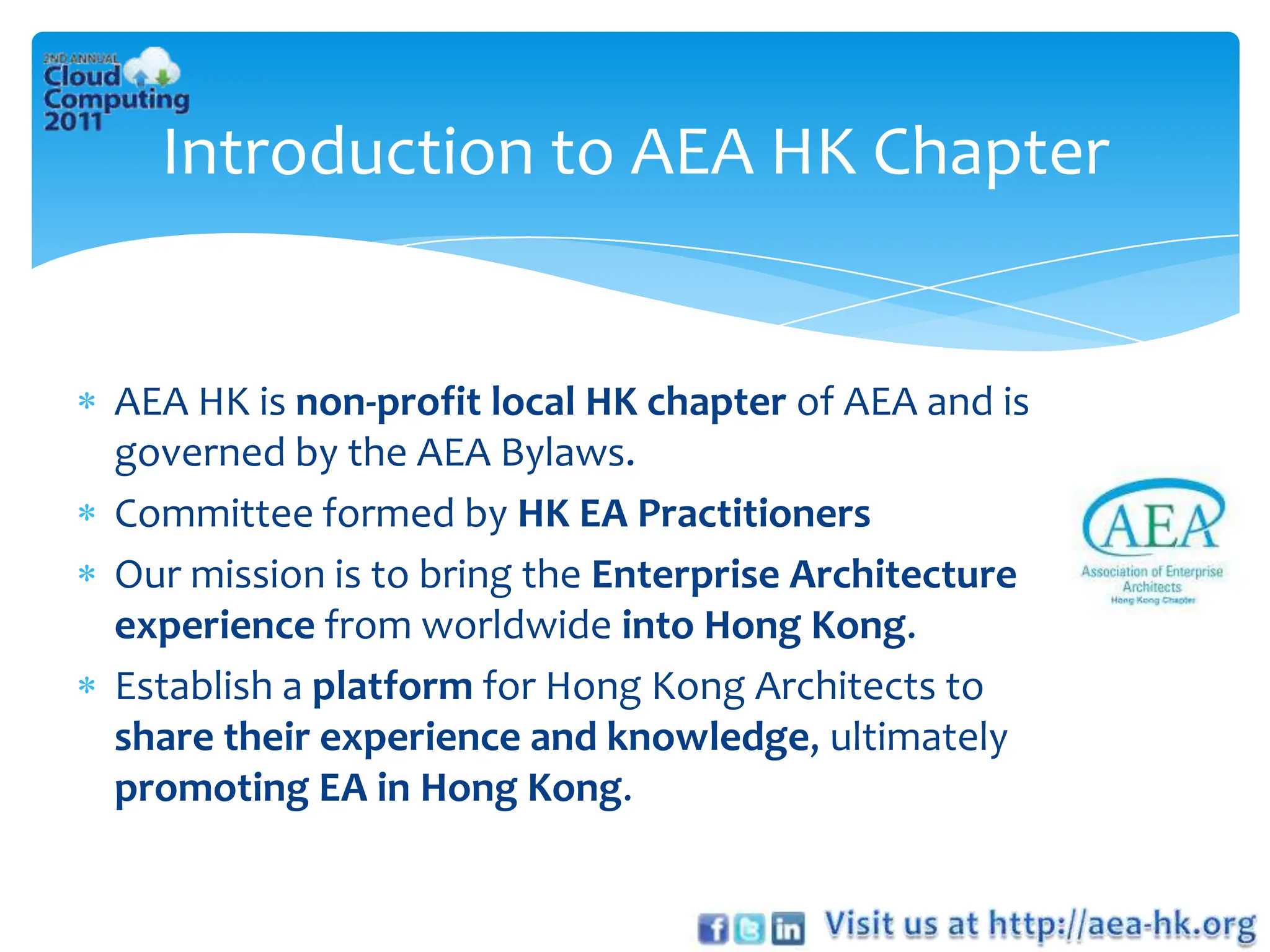 Introduction to AEA HK Chapter


AEA HK is non-profit local HK chapter of AEA and is
governed by the AEA Bylaws.
Committee formed by HK EA Practitioners
Our mission is to bring the Enterprise Architecture
experience from worldwide into Hong Kong.
Establish a platform for Hong Kong Architects to
share their experience and knowledge, ultimately
promoting EA in Hong Kong.
 