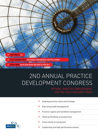  CPd Points 12+

 17 & 18 mARCh 2011 doCkside ConFeRenCe CentRe sydney

 eARLy biRd sAve $200 book beFoRe 25 Feb 2011




                 2nd AnnuAl PrActice
               develoPment congress
                                                 Optimal practice management
                                                   fOr fee-Only advisOry firms


                                    Aligning practice vision and strategy

                                    Risk and growth management

                                    Practice regime and workflow management

                                    Client profitability vs productivity

                                    From clients to raving fans

                                    Leadership and high-performance teams
 