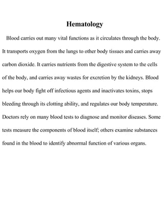 Hematology Blood carries out many vital functions as it circulates through the body. It transports oxygen from the lungs to other body tissues and carries away carbon dioxide. It carries nutrients from the digestive system to the cells of the body, and carries away wastes for excretion by the kidneys. Blood helps our body fight off infectious agents and inactivates toxins, stops bleeding through its clotting ability, and regulates our body temperature. Doctors rely on many blood tests to diagnose and monitor diseases. Some tests measure the components of blood itself; others examine substances found in the blood to identify abnormal function of various organs. 