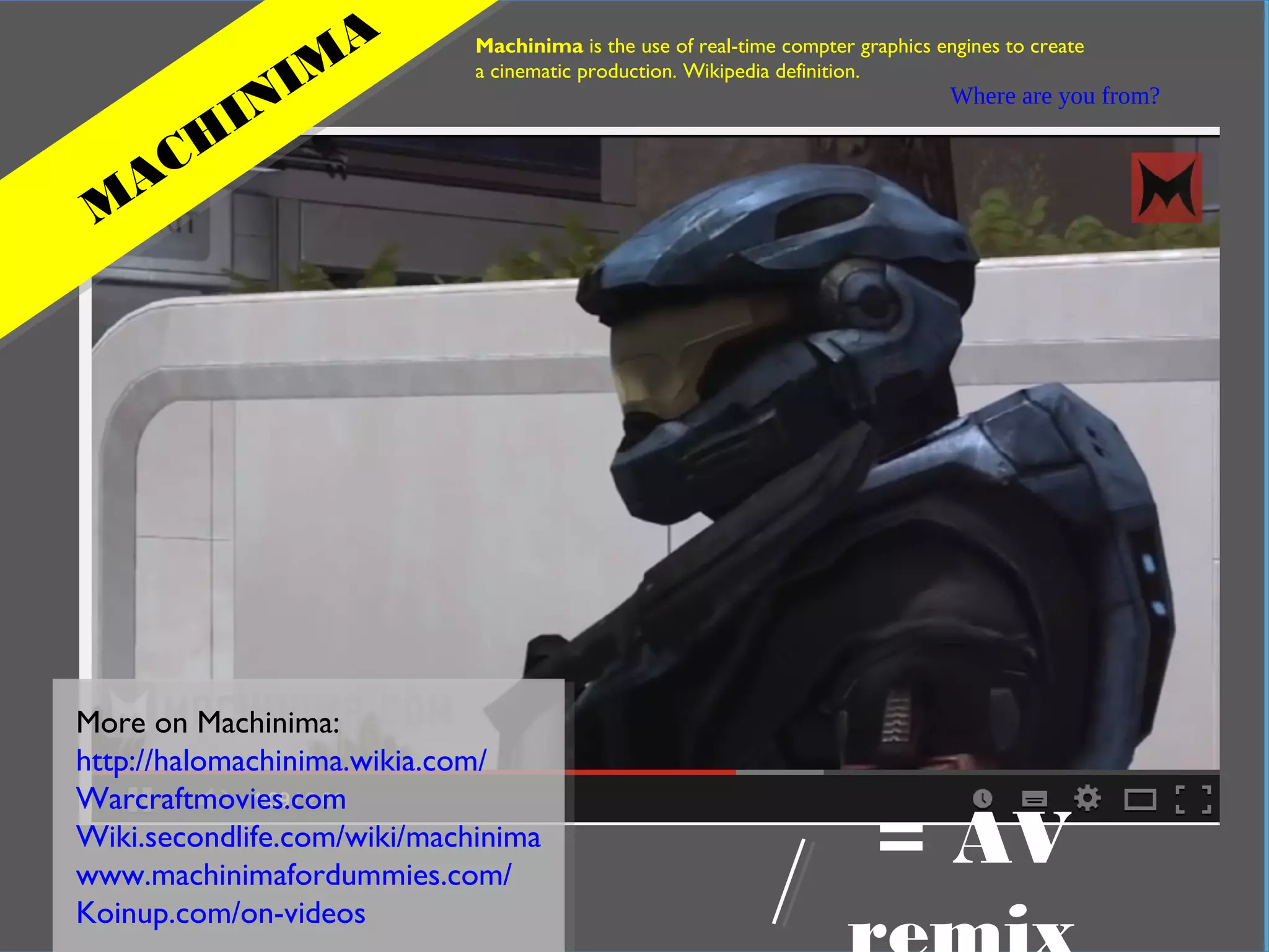 In practical terms
Where are you from?
M
ACH
INIM
A Machinima is the use of real-time compter graphics engines to create
a cinematic production. Wikipedia definition.
More on Machinima:
http://halomachinima.wikia.com/
Warcraftmovies.com
Wiki.secondlife.com/wiki/machinima
www.machinimafordummies.com/
Koinup.com/on-videos
= AV
 
