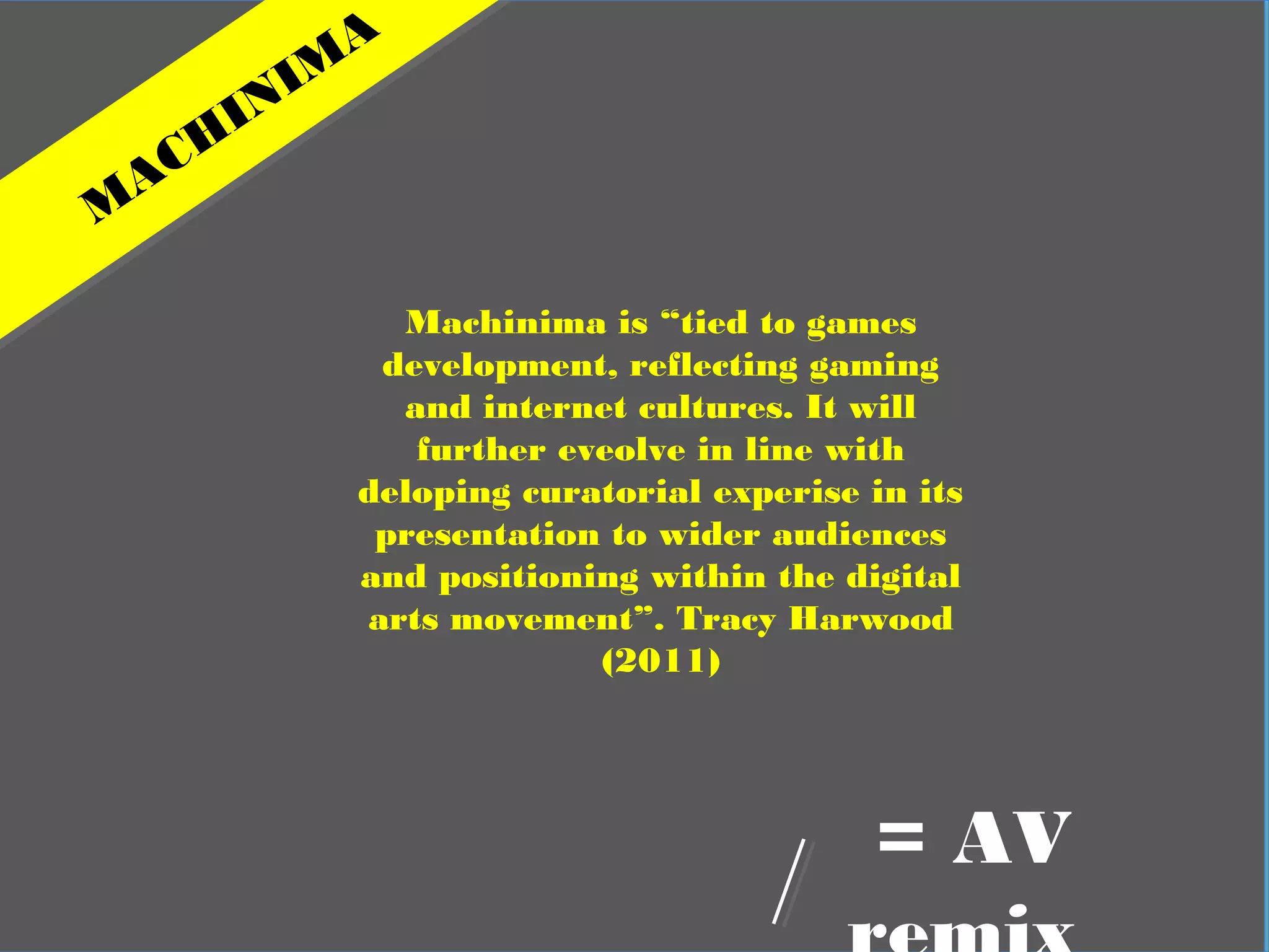 In practical terms
M
ACH
INIM
A
= AV
Machinima is “tied to games
development, reflecting gaming
and internet cultures. It will
further eveolve in line with
deloping curatorial experise in its
presentation to wider audiences
and positioning within the digital
arts movement”. Tracy Harwood
(2011)
 
