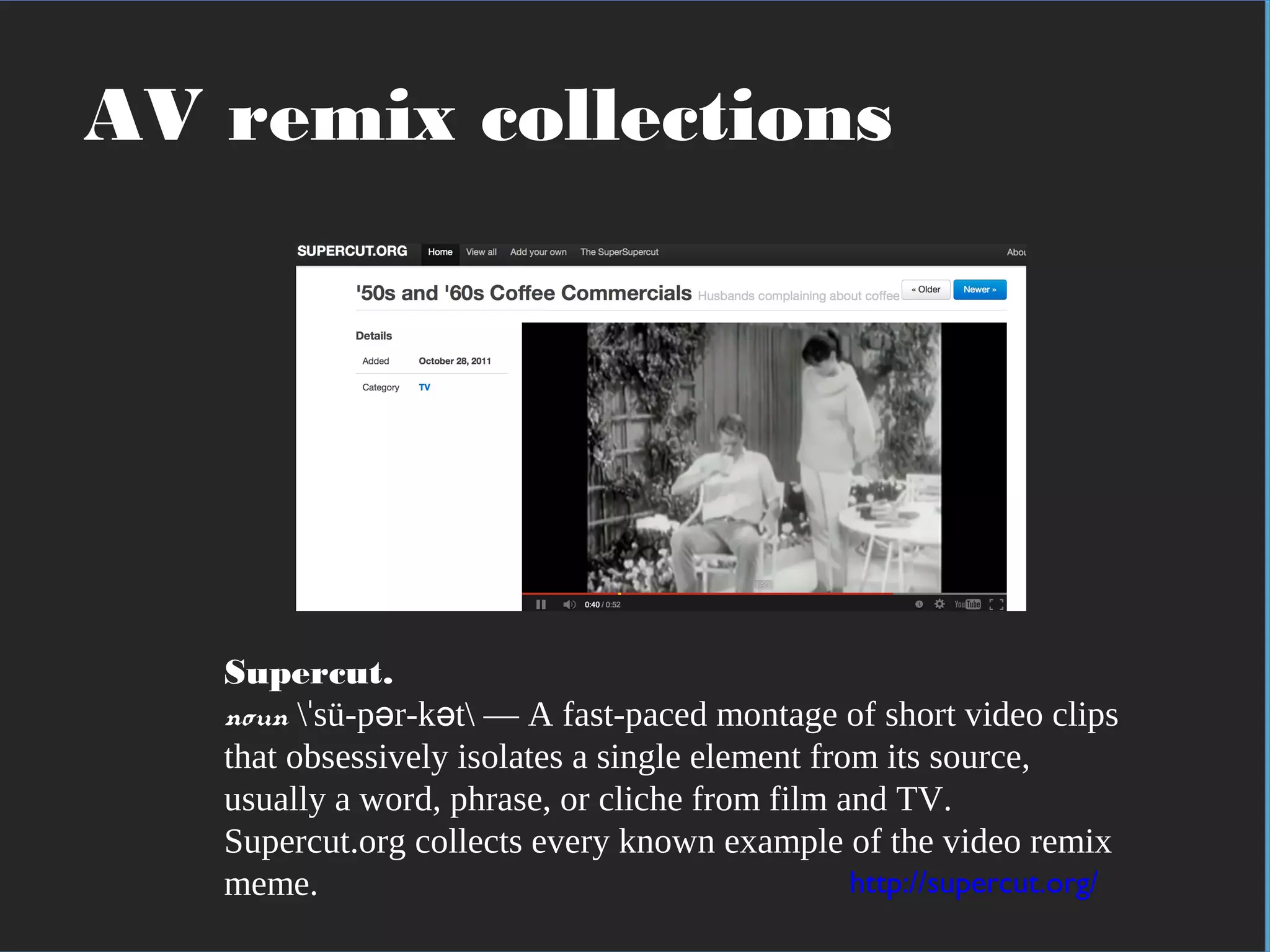 In practical terms
Supercut.
noun  sü-p r-k t — A fast-paced montage of short video clipsˈ ə ə
that obsessively isolates a single element from its source,
usually a word, phrase, or cliche from film and TV.
Supercut.org collects every known example of the video remix
meme. http://supercut.org/
AV remix collections
 