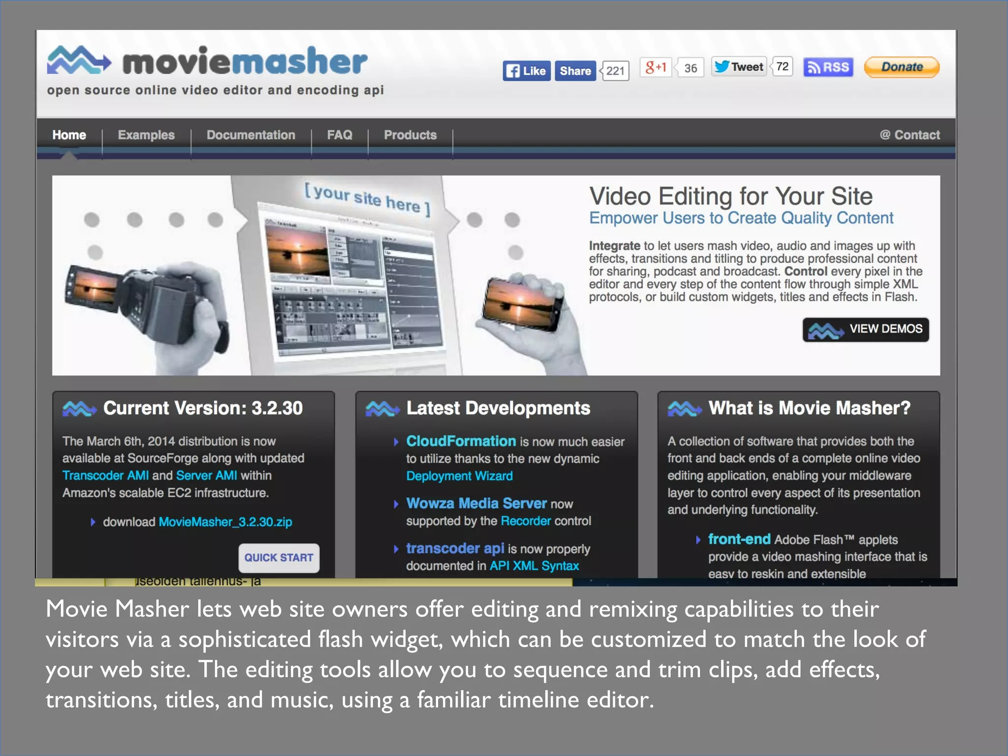 In practical termsTools
Movie Masher lets web site owners offer editing and remixing capabilities to their
visitors via a sophisticated flash widget, which can be customized to match the look of
your web site. The editing tools allow you to sequence and trim clips, add effects,
transitions, titles, and music, using a familiar timeline editor.
 