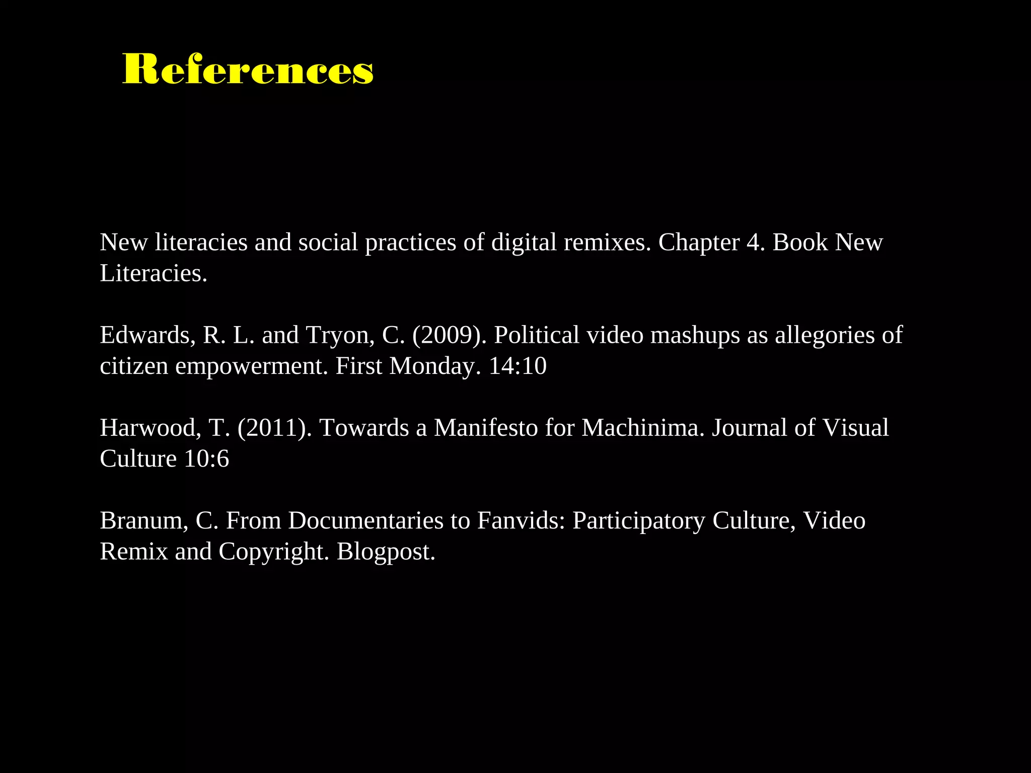 References
New literacies and social practices of digital remixes. Chapter 4. Book New
Literacies.
Edwards, R. L. and Tryon, C. (2009). Political video mashups as allegories of
citizen empowerment. First Monday. 14:10
Harwood, T. (2011). Towards a Manifesto for Machinima. Journal of Visual
Culture 10:6
Branum, C. From Documentaries to Fanvids: Participatory Culture, Video
Remix and Copyright. Blogpost.
 