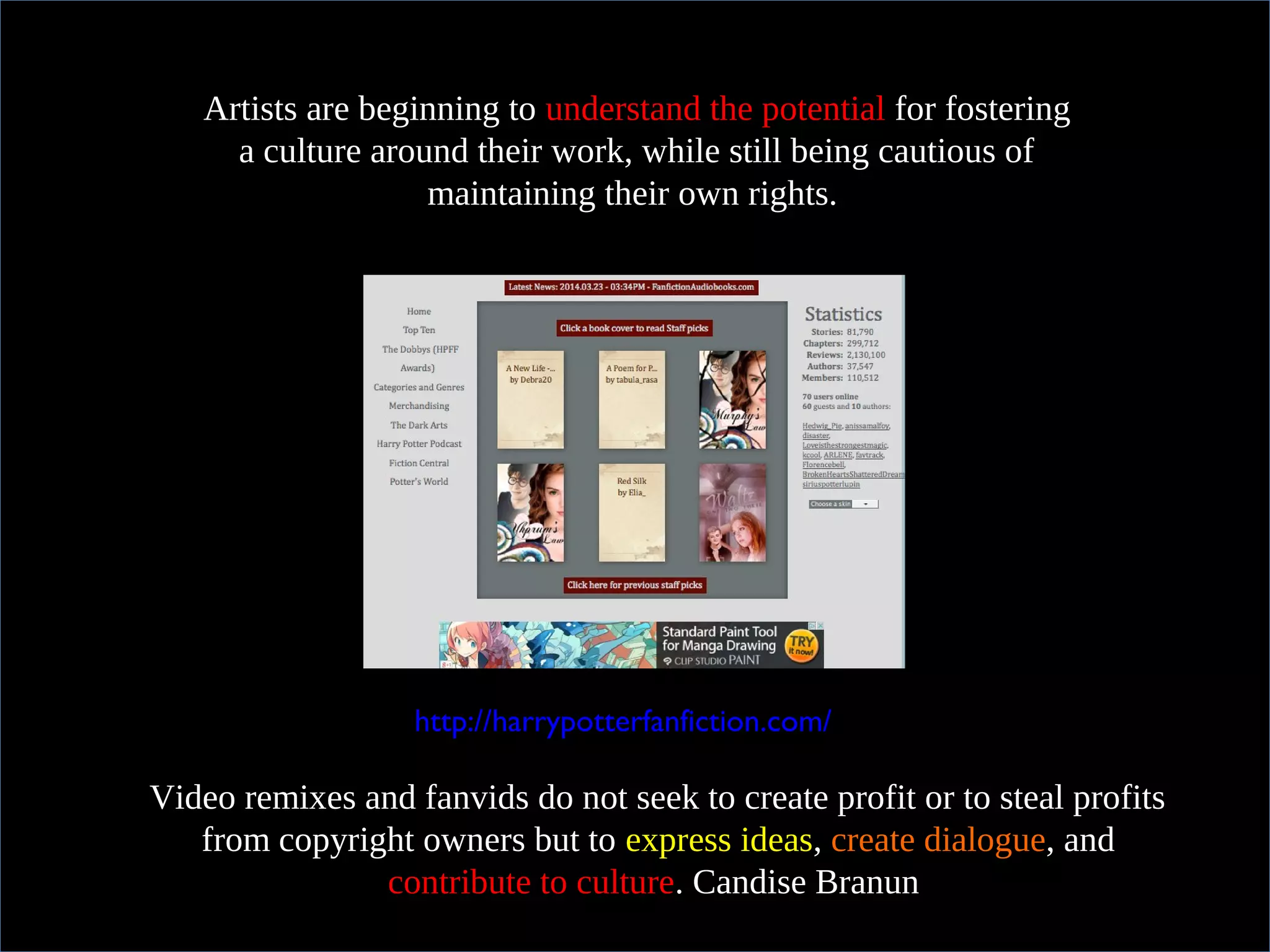 In practical termsArtists are beginning to understand the potential for fostering
a culture around their work, while still being cautious of
maintaining their own rights.
http://harrypotterfanfiction.com/
Video remixes and fanvids do not seek to create profit or to steal profits
from copyright owners but to express ideas, create dialogue, and
contribute to culture. Candise Branun
 